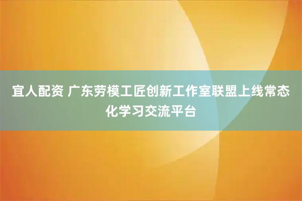 宜人配资 广东劳模工匠创新工作室联盟上线常态化学习交流平台