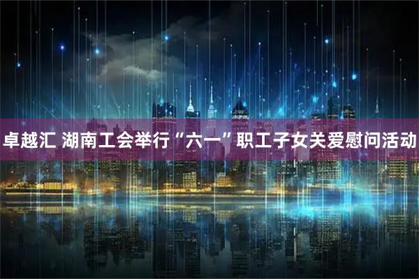 卓越汇 湖南工会举行“六一”职工子女关爱慰问活动