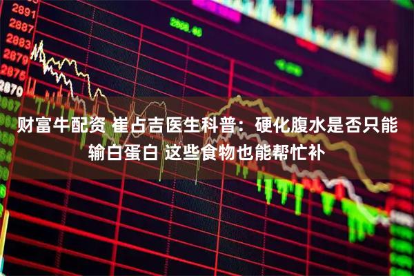 财富牛配资 崔占吉医生科普：硬化腹水是否只能输白蛋白 这些食物也能帮忙补